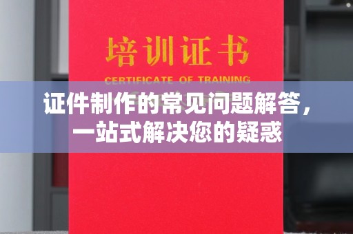 昭通证件制作的常见问题解答，一站式解决您的疑惑