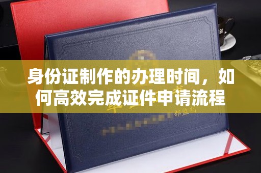 昭通身份证制作的办理时间，如何高效完成证件申请流程